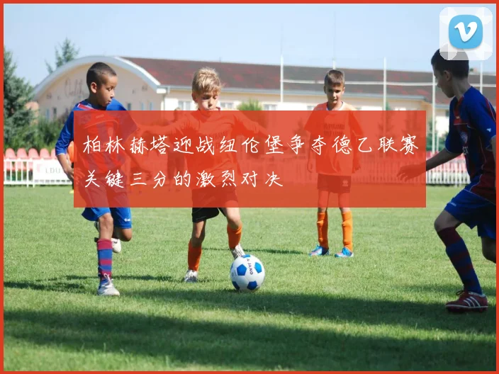 柏林赫塔迎战纽伦堡争夺德乙联赛关键三分的激烈对决