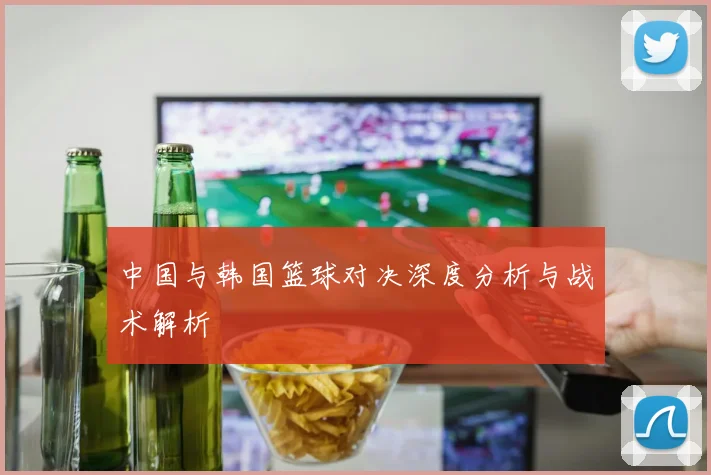 中国与韩国篮球对决深度分析与战术解析
