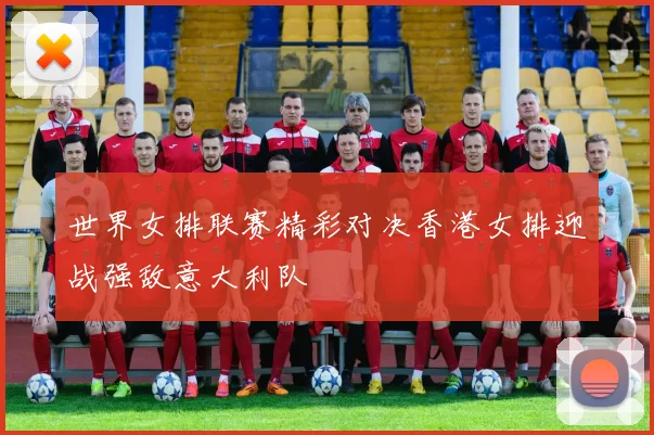 世界女排联赛精彩对决香港女排迎战强敌意大利队