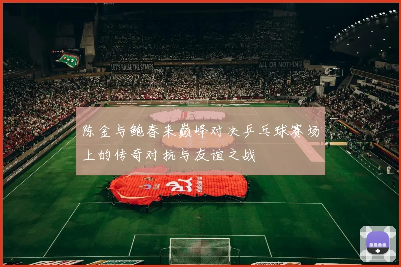 陈金与鲍春来巅峰对决乒乓球赛场上的传奇对抗与友谊之战