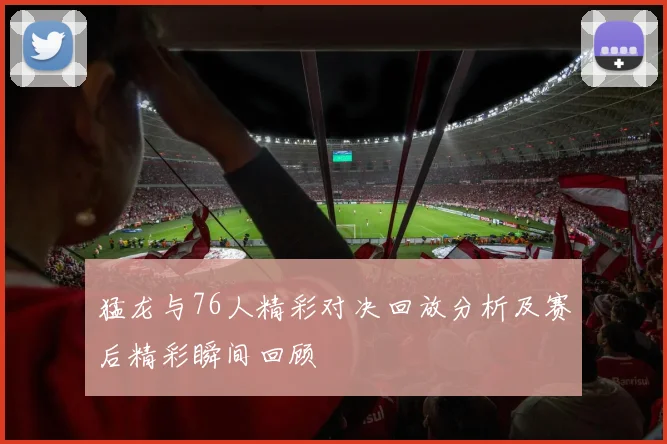 猛龙与76人精彩对决回放分析及赛后精彩瞬间回顾