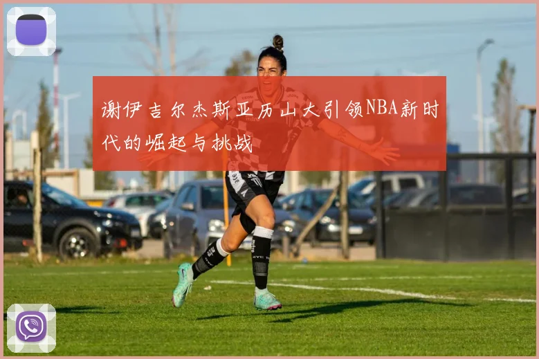 谢伊吉尔杰斯亚历山大引领NBA新时代的崛起与挑战