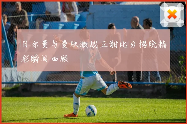 日尔曼与曼联激战正酣比分揭晓精彩瞬间回顾