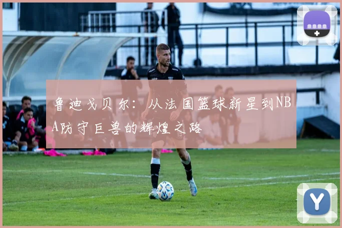 鲁迪戈贝尔：从法国篮球新星到NBA防守巨兽的辉煌之路
