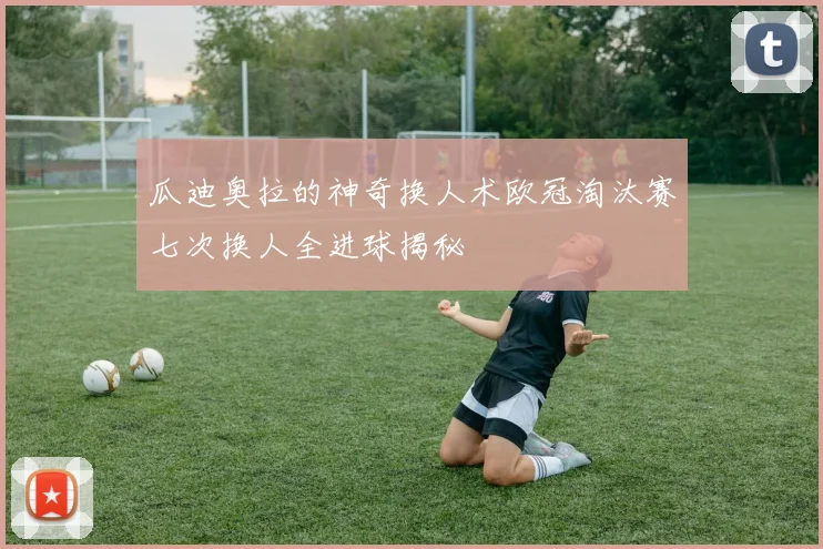 瓜迪奥拉的神奇换人术欧冠淘汰赛七次换人全进球揭秘