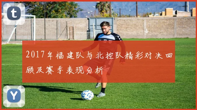 2017年福建队与北控队精彩对决回顾及赛季表现分析