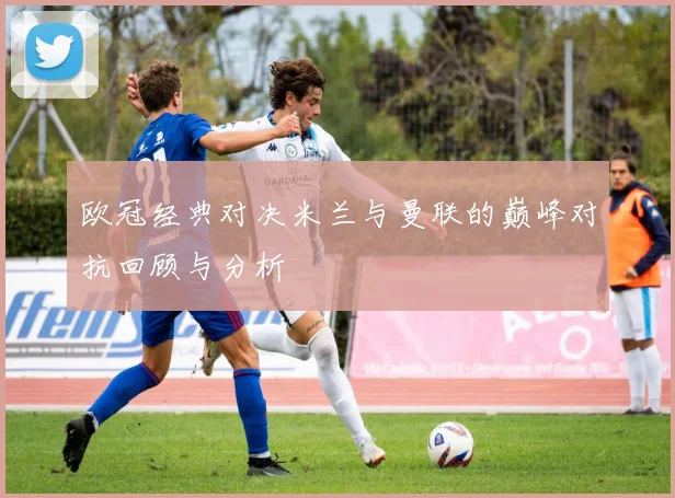 欧冠经典对决米兰与曼联的巅峰对抗回顾与分析