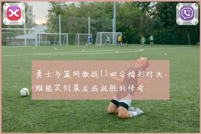 勇士与篮网激战11回合精彩对决，谁能笑到最后成就胜利传奇