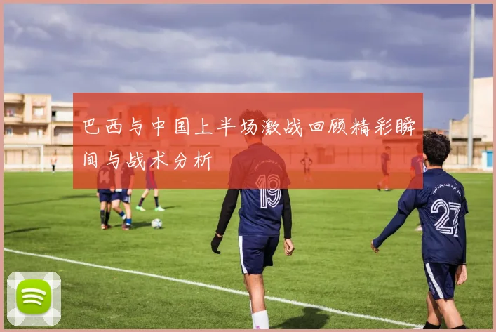 巴西与中国上半场激战回顾精彩瞬间与战术分析