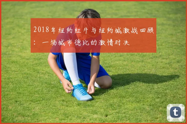 2018年纽约红牛与纽约城激战回顾：一场城市德比的激情对决