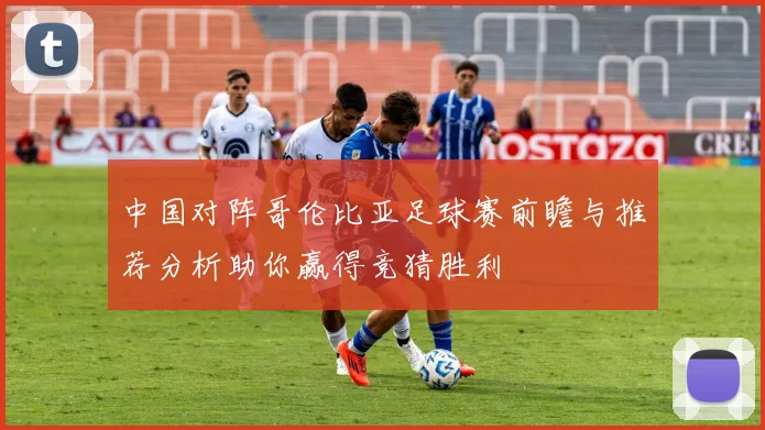 中国对阵哥伦比亚足球赛前瞻与推荐分析助你赢得竞猜胜利