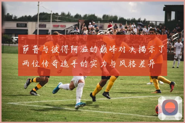 萨普与彼得阿滋的巅峰对决揭示了两位传奇选手的实力与风格差异