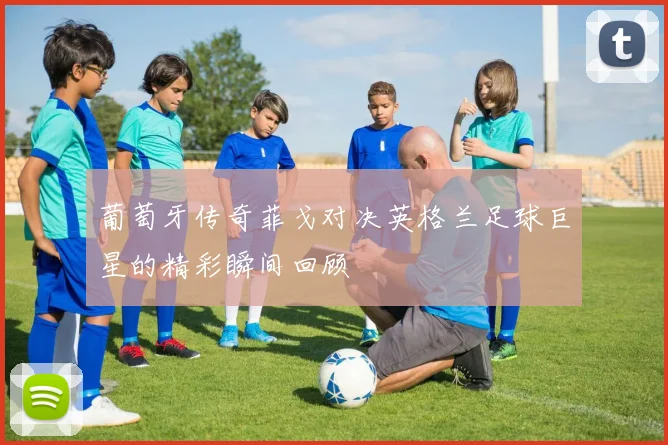 葡萄牙传奇菲戈对决英格兰足球巨星的精彩瞬间回顾