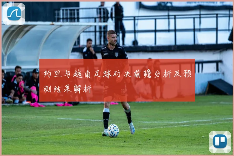 约旦与越南足球对决前瞻分析及预测结果解析