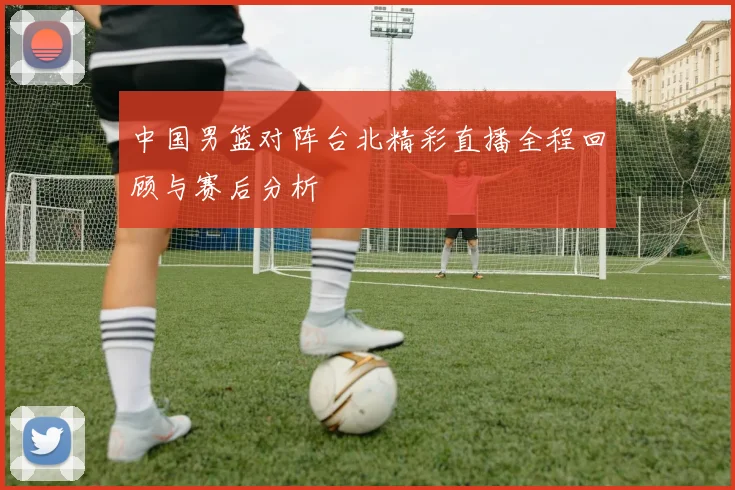 中国男篮对阵台北精彩直播全程回顾与赛后分析