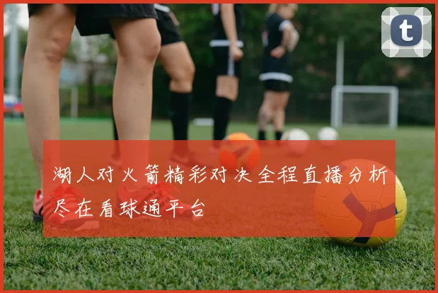 湖人对火箭精彩对决全程直播分析尽在看球通平台