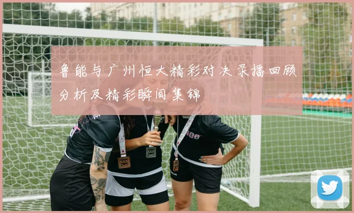鲁能与广州恒大精彩对决录播回顾分析及精彩瞬间集锦