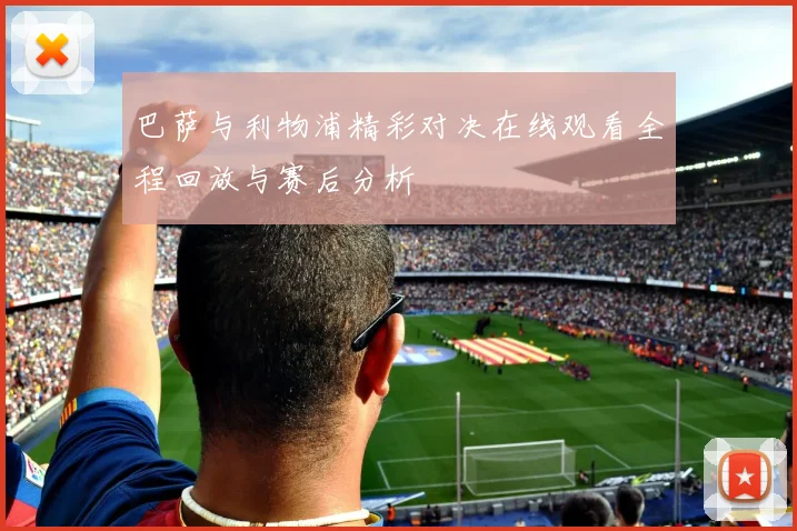巴萨与利物浦精彩对决在线观看全程回放与赛后分析