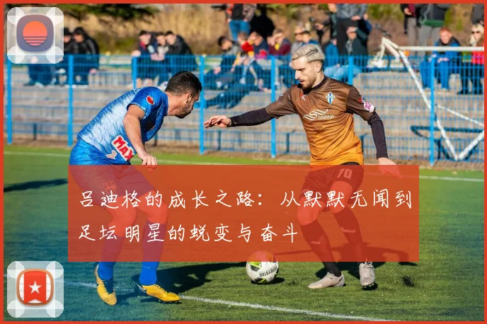 吕迪格的成长之路：从默默无闻到足坛明星的蜕变与奋斗