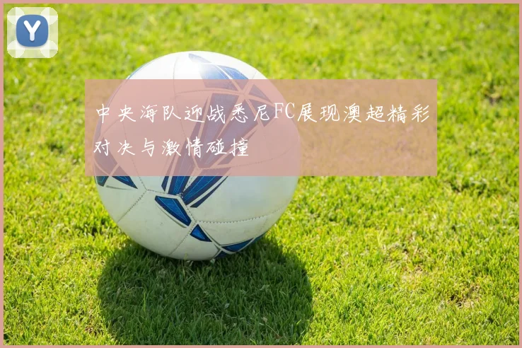 中央海队迎战悉尼FC展现澳超精彩对决与激情碰撞