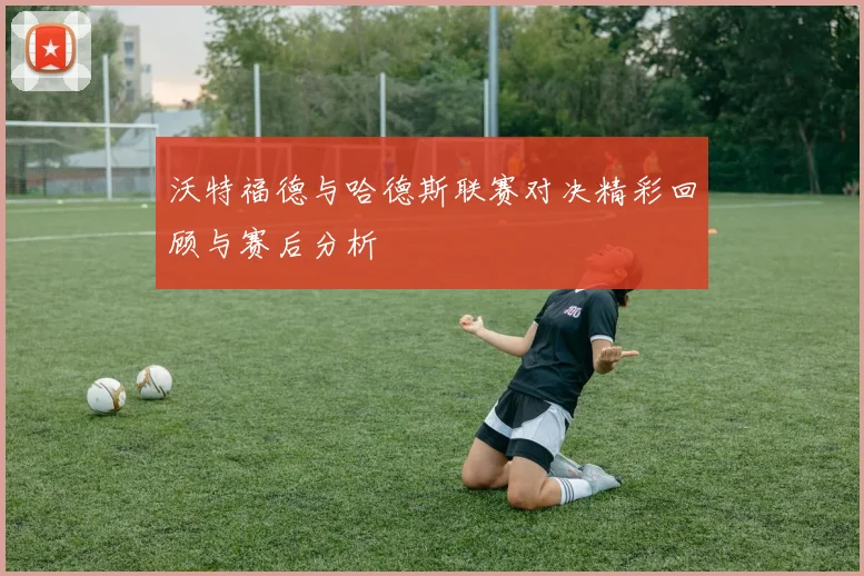 沃特福德与哈德斯联赛对决精彩回顾与赛后分析