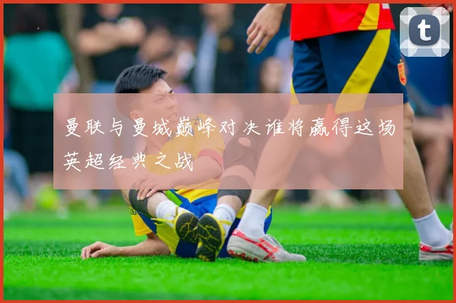 曼联与曼城巅峰对决谁将赢得这场英超经典之战