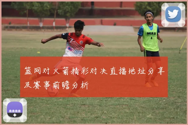 篮网对火箭精彩对决直播地址分享及赛事前瞻分析