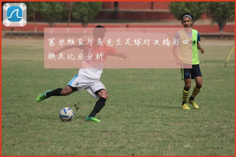 塞尔维亚与乌克兰足球对决精彩回顾及比分分析