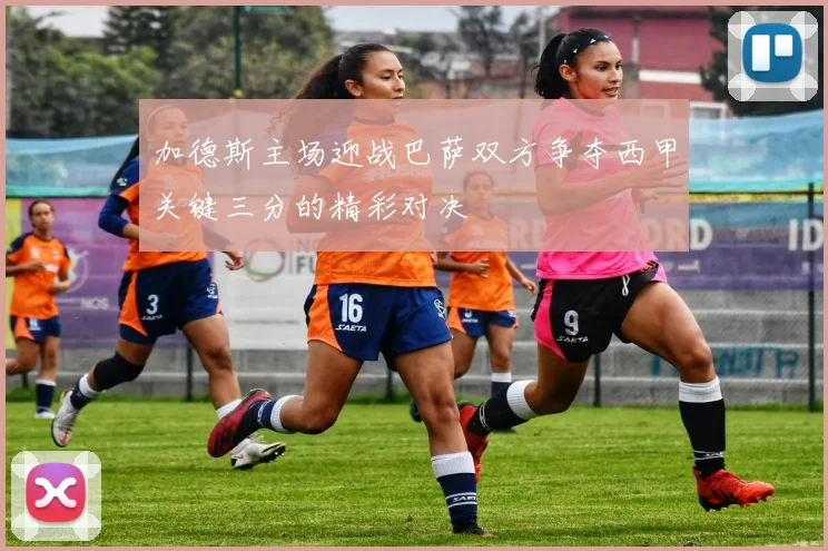 加德斯主场迎战巴萨双方争夺西甲关键三分的精彩对决