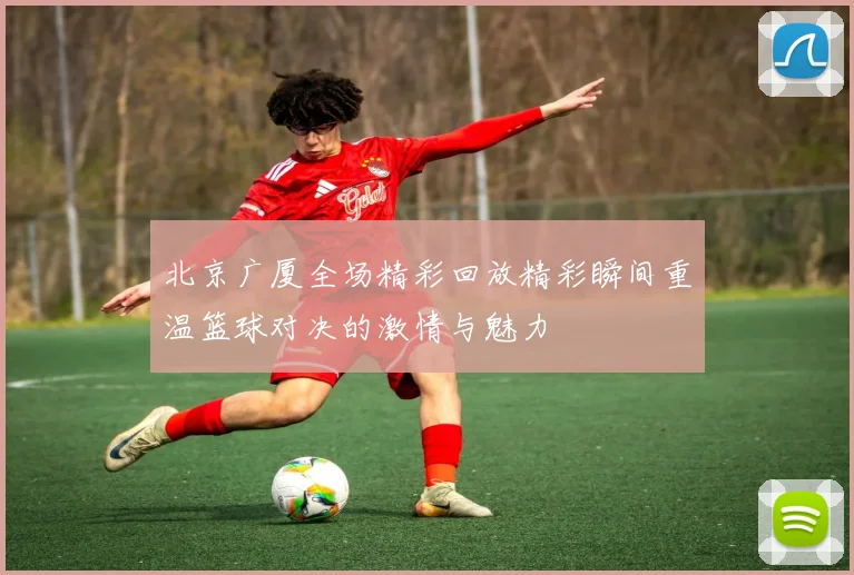 北京广厦全场精彩回放精彩瞬间重温篮球对决的激情与魅力
