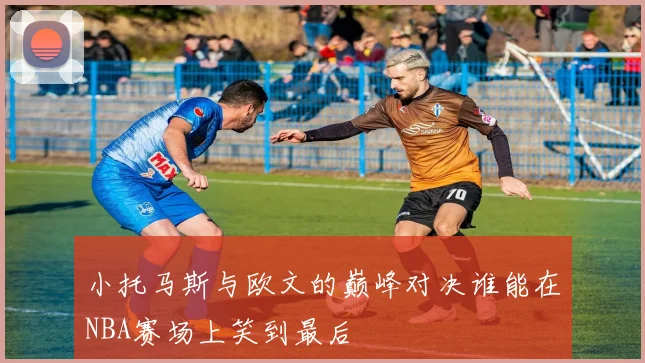 小托马斯与欧文的巅峰对决谁能在NBA赛场上笑到最后