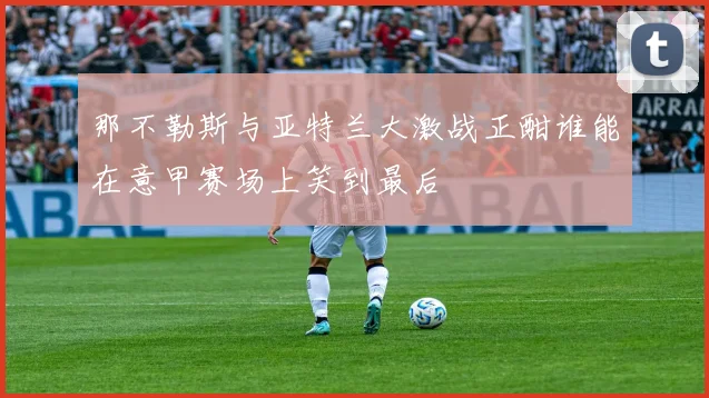 那不勒斯与亚特兰大激战正酣谁能在意甲赛场上笑到最后