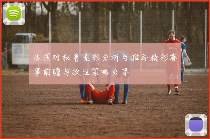 法国对秘鲁竞彩分析与推荐精彩赛事前瞻与投注策略分享