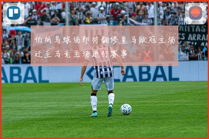 伯纳乌球场即将翻修皇马欧冠主场迁至马竞主场进行赛事