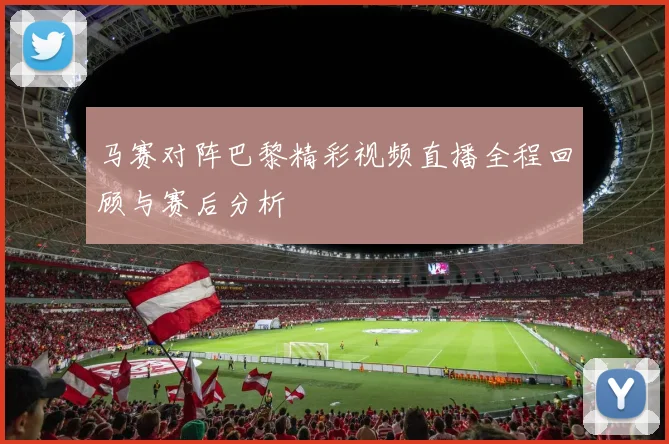 马赛对阵巴黎精彩视频直播全程回顾与赛后分析