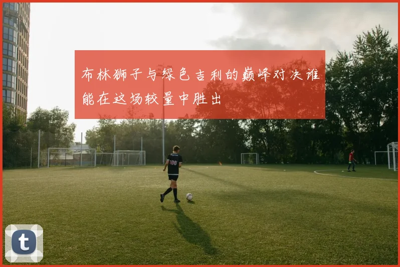 布林狮子与绿色吉利的巅峰对决谁能在这场较量中胜出