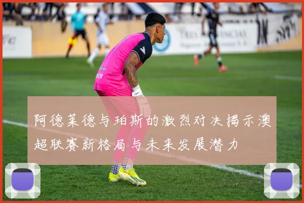 阿德莱德与珀斯的激烈对决揭示澳超联赛新格局与未来发展潜力