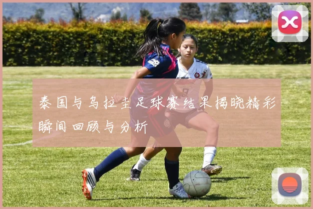 泰国与乌拉圭足球赛结果揭晓精彩瞬间回顾与分析