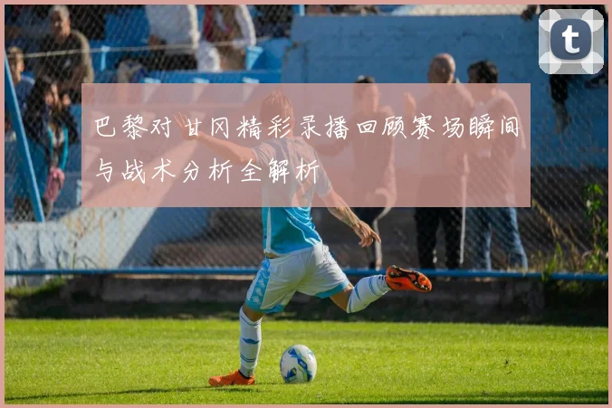 巴黎对甘冈精彩录播回顾赛场瞬间与战术分析全解析