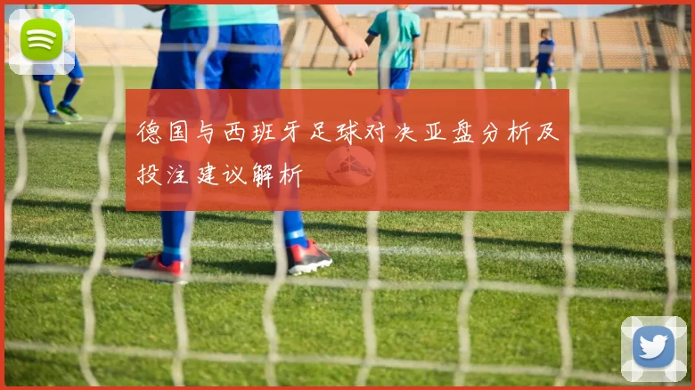 德国与西班牙足球对决亚盘分析及投注建议解析