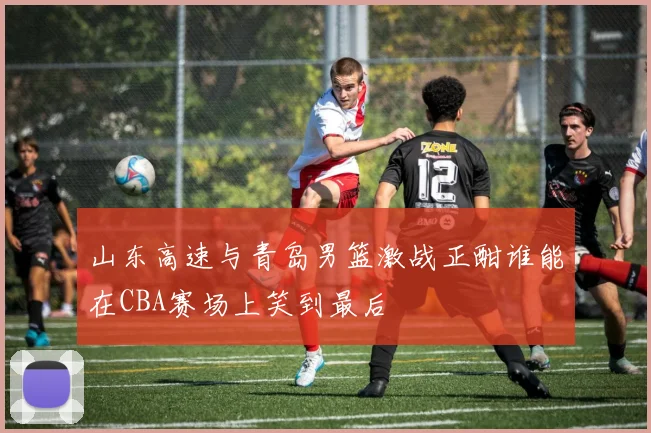 山东高速与青岛男篮激战正酣谁能在CBA赛场上笑到最后